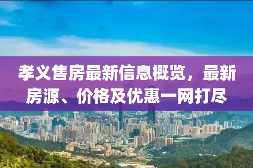 孝義售房最新信息概覽，最新房源、價格及優(yōu)惠一網(wǎng)打盡