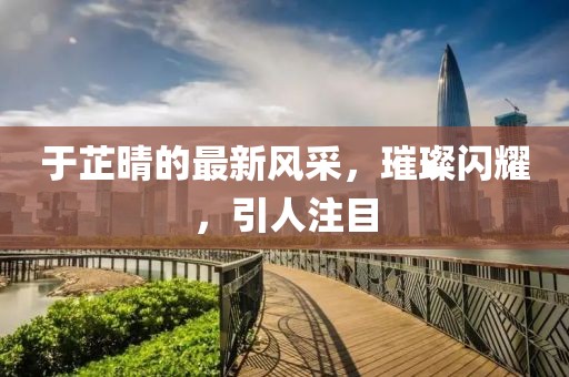 于芷晴的最新風(fēng)采，璀璨閃耀，引人注目