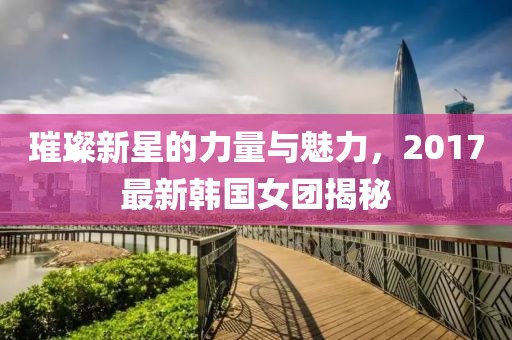 璀璨新星的力量與魅力，2017最新韓國(guó)女團(tuán)揭秘