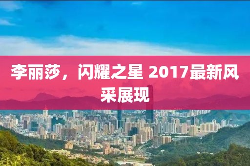 李麗莎，閃耀之星 2017最新風采展現(xiàn)