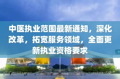 中醫(yī)執(zhí)業(yè)范圍最新通知，深化改革，拓寬服務領(lǐng)域，全面更新執(zhí)業(yè)資格要求