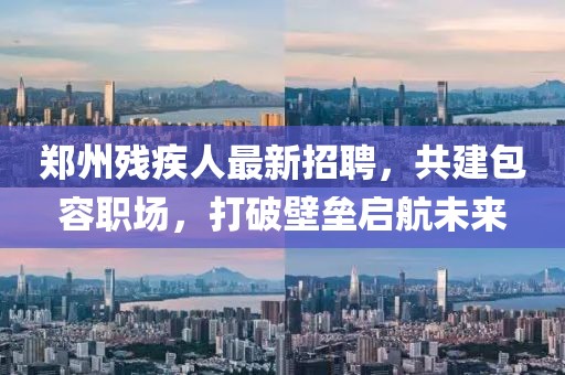 鄭州殘疾人最新招聘，共建包容職場，打破壁壘啟航未來