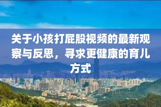 關(guān)于小孩打屁股視頻的最新觀察與反思，尋求更健康的育兒方式