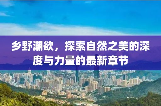 鄉(xiāng)野潮欲，探索自然之美的深度與力量的最新章節(jié)