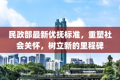 民政部最新優(yōu)撫標準，重塑社會關懷，樹立新的里程碑