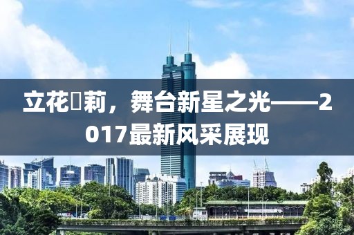 立花瑠莉，舞臺新星之光——2017最新風(fēng)采展現(xiàn)