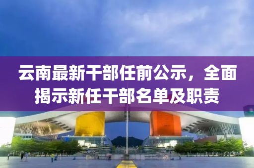 云南最新干部任前公示，全面揭示新任干部名單及職責