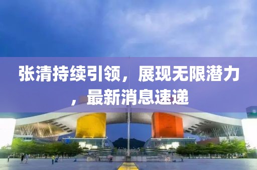 張清持續(xù)引領(lǐng)，展現(xiàn)無(wú)限潛力，最新消息速遞
