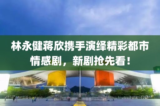 林永健蔣欣攜手演繹精彩都市情感劇，新劇搶先看！