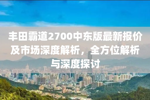 豐田霸道2700中東版最新報價及市場深度解析，全方位解析與深度探討