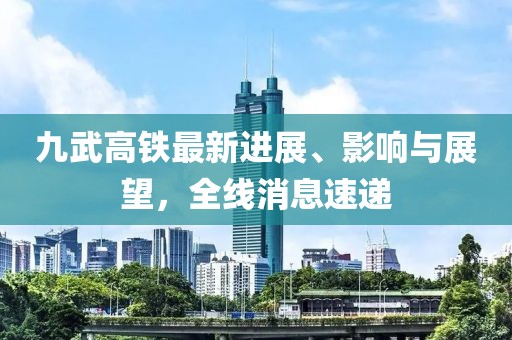 九武高鐵最新進展、影響與展望，全線消息速遞