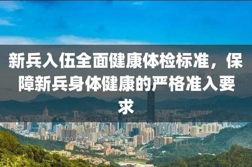 新兵入伍全面健康體檢標(biāo)準(zhǔn)，保障新兵身體健康的嚴(yán)格準(zhǔn)入要求