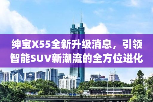 紳寶X55全新升級消息，引領(lǐng)智能SUV新潮流的全方位進(jìn)化