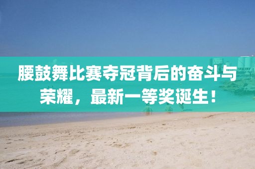 腰鼓舞比賽奪冠背后的奮斗與榮耀，最新一等獎(jiǎng)?wù)Q生！