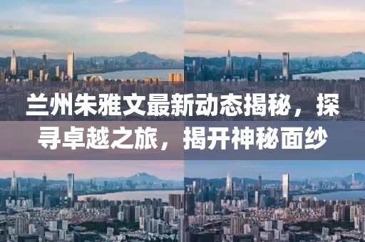 蘭州朱雅文最新動(dòng)態(tài)揭秘，探尋卓越之旅，揭開神秘面紗