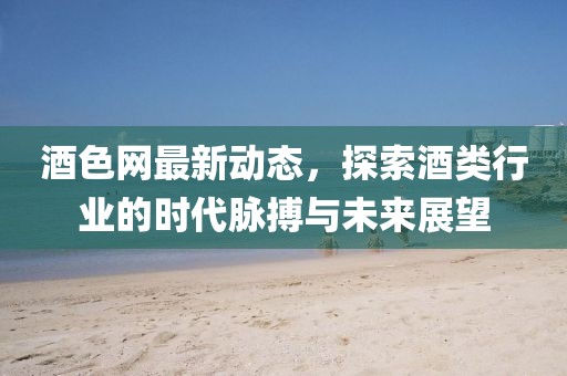 酒色網(wǎng)最新動態(tài)，探索酒類行業(yè)的時代脈搏與未來展望