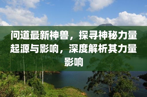 問道最新神獸，探尋神秘力量起源與影響，深度解析其力量影響