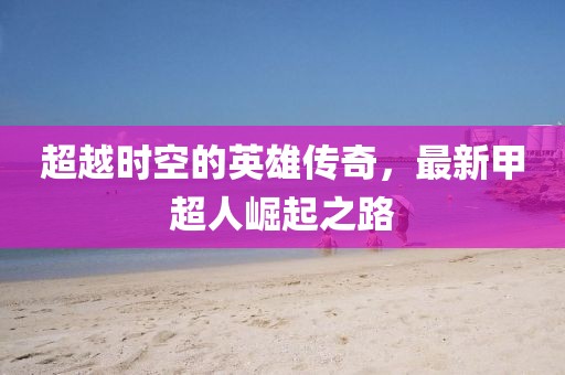 超越時(shí)空的英雄傳奇，最新甲超人崛起之路