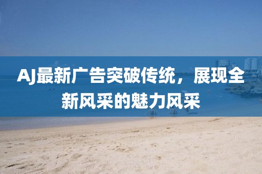 AJ最新廣告突破傳統(tǒng)，展現(xiàn)全新風(fēng)采的魅力風(fēng)采
