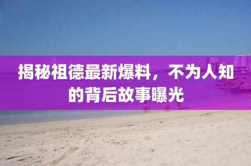 揭秘祖德最新爆料，不為人知的背后故事曝光