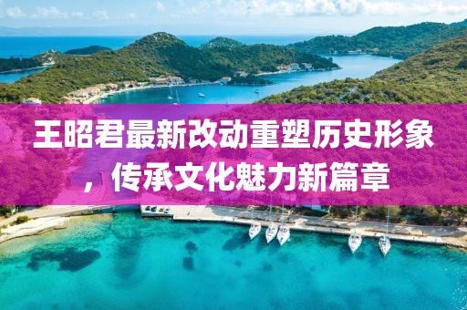 王昭君最新改動重塑歷史形象，傳承文化魅力新篇章