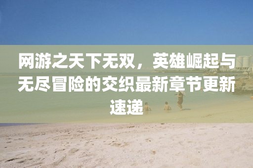 網游之天下無雙，英雄崛起與無盡冒險的交織最新章節(jié)更新速遞