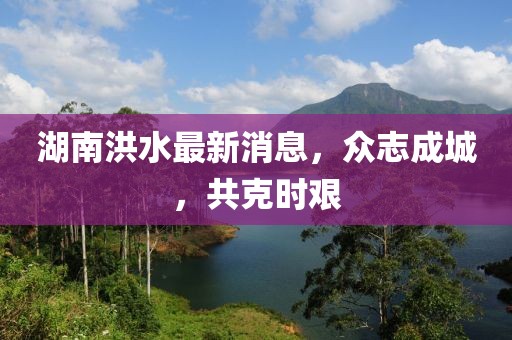 湖南洪水最新消息，眾志成城，共克時艱