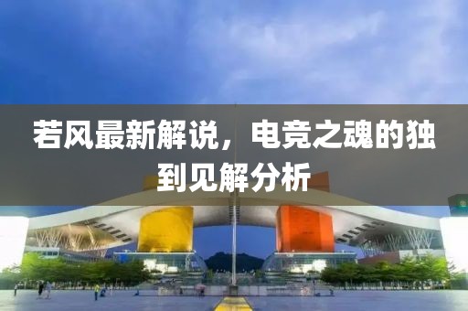若風最新解說，電競之魂的獨到見解分析