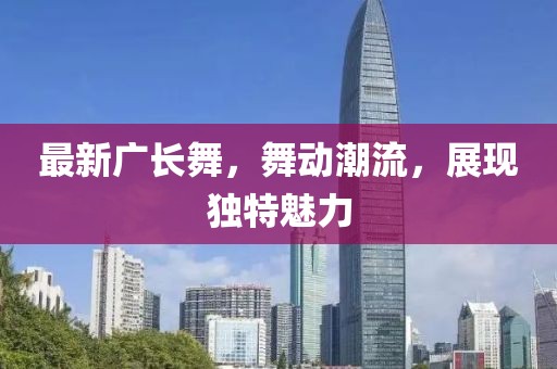 最新廣長(zhǎng)舞，舞動(dòng)潮流，展現(xiàn)獨(dú)特魅力