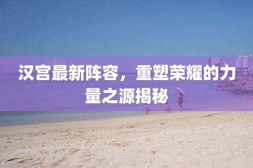 漢宮最新陣容，重塑榮耀的力量之源揭秘