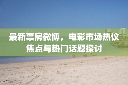 最新票房微博，電影市場熱議焦點(diǎn)與熱門話題探討