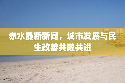 赤水最新新聞，城市發(fā)展與民生改善共融共進(jìn)