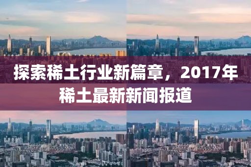 探索稀土行業(yè)新篇章，2017年稀土最新新聞報(bào)道