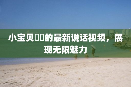 小寶貝咘咘的最新說(shuō)話視頻，展現(xiàn)無(wú)限魅力