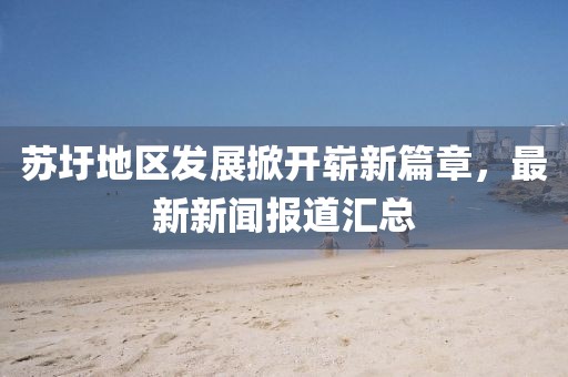 蘇圩地區(qū)發(fā)展掀開嶄新篇章，最新新聞報(bào)道匯總