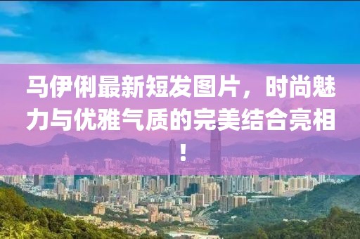 馬伊俐最新短發(fā)圖片，時(shí)尚魅力與優(yōu)雅氣質(zhì)的完美結(jié)合亮相！