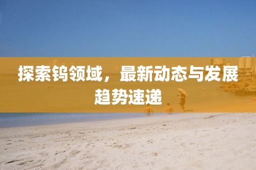 探索鎢領(lǐng)域，最新動態(tài)與發(fā)展趨勢速遞