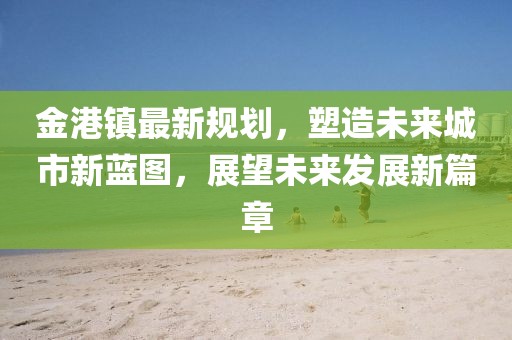 金港鎮(zhèn)最新規(guī)劃，塑造未來城市新藍(lán)圖，展望未來發(fā)展新篇章