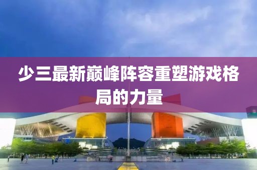 少三最新巔峰陣容重塑游戲格局的力量