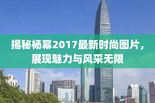 揭秘楊冪2017最新時尚圖片，展現(xiàn)魅力與風(fēng)采無限