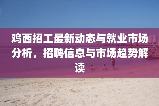 雞西招工最新動(dòng)態(tài)與就業(yè)市場分析，招聘信息與市場趨勢解讀