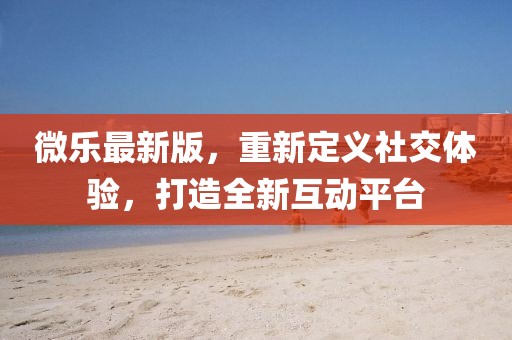 微樂最新版，重新定義社交體驗，打造全新互動平臺