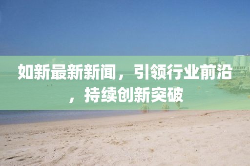 如新最新新聞，引領行業(yè)前沿，持續(xù)創(chuàng)新突破