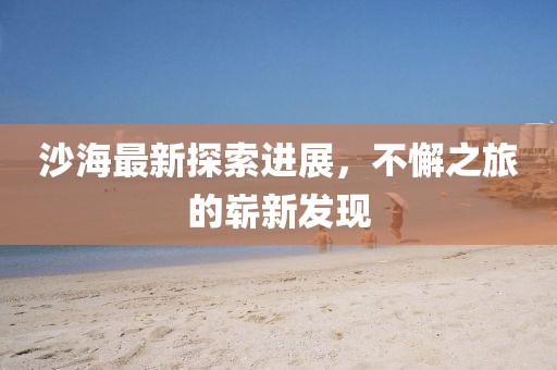 沙海最新探索進(jìn)展，不懈之旅的嶄新發(fā)現(xiàn)