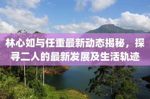 林心如與任重最新動態(tài)揭秘，探尋二人的最新發(fā)展及生活軌跡