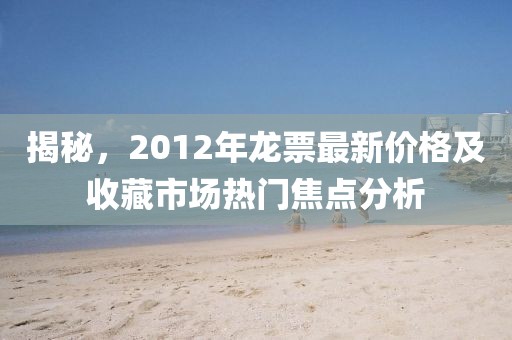 揭秘，2012年龍票最新價(jià)格及收藏市場(chǎng)熱門焦點(diǎn)分析