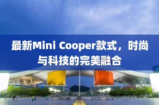 最新Mini Cooper款式，時(shí)尚與科技的完美融合
