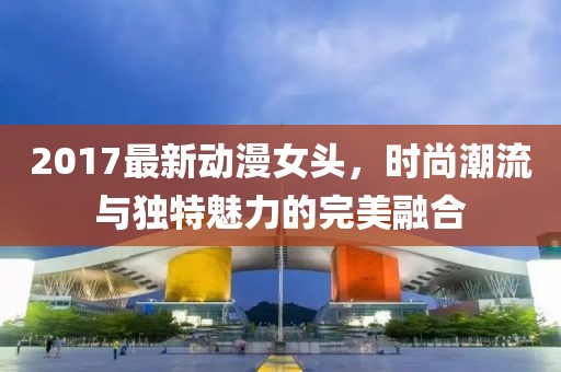 2017最新動漫女頭，時(shí)尚潮流與獨(dú)特魅力的完美融合