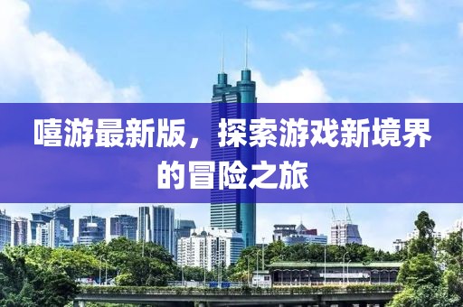 嘻游最新版，探索游戲新境界的冒險之旅