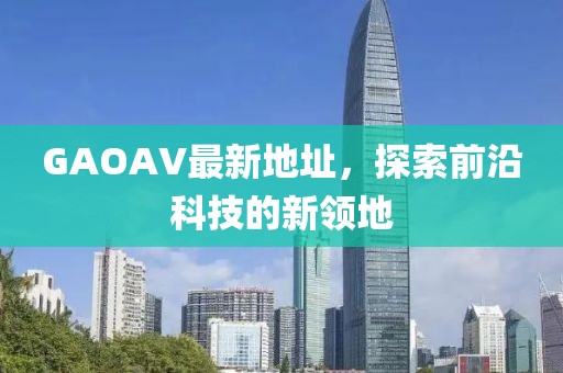 GAOAV最新地址，探索前沿科技的新領(lǐng)地